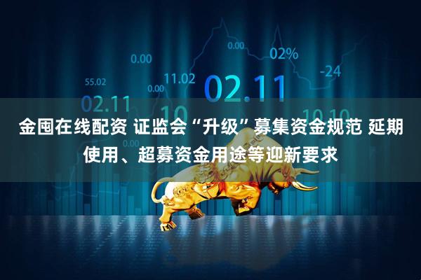 金囤在线配资 证监会“升级”募集资金规范 延期使用、超募资金用途等迎新要求
