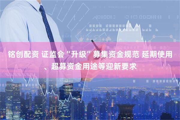 铭创配资 证监会“升级”募集资金规范 延期使用、超募资金用途等迎新要求