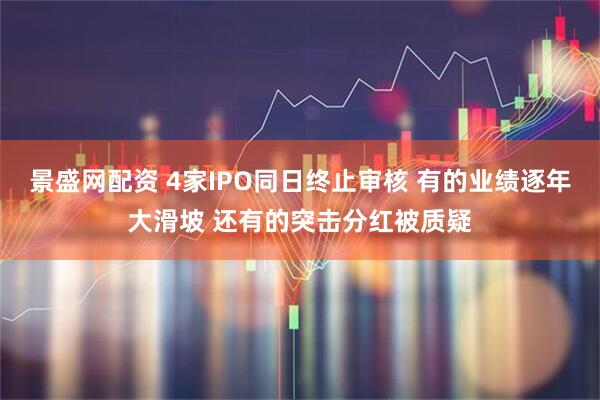 景盛网配资 4家IPO同日终止审核 有的业绩逐年大滑坡 还有的突击分红被质疑
