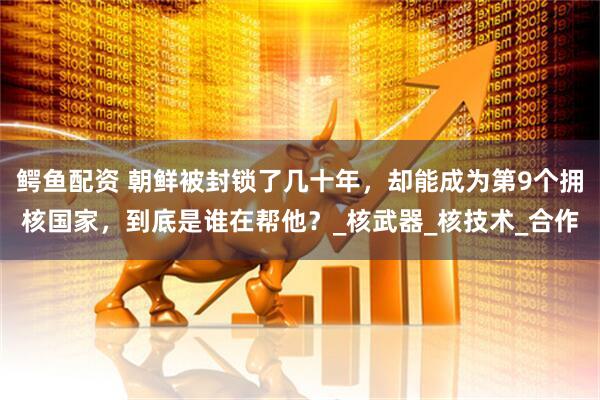 鳄鱼配资 朝鲜被封锁了几十年，却能成为第9个拥核国家，到底是谁在帮他？_核武器_核技术_合作