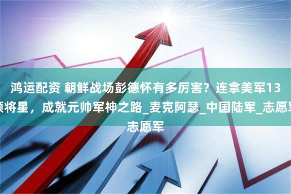 鸿运配资 朝鲜战场彭德怀有多厉害？连拿美军13颗将星，成就元帅军神之路_麦克阿瑟_中国陆军_志愿军