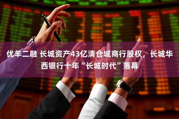 优羊二融 长城资产43亿清仓城商行股权，长城华西银行十年“长城时代”落幕