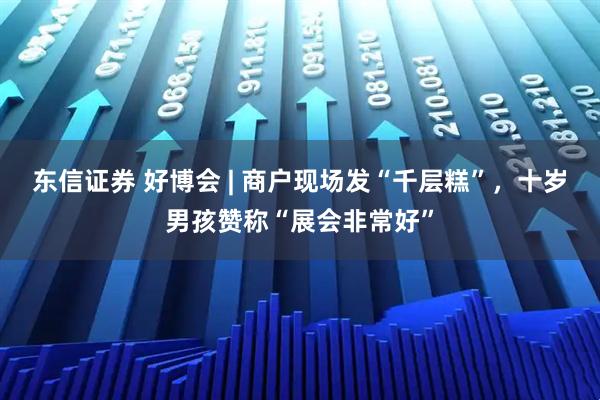 东信证券 好博会 | 商户现场发“千层糕”，十岁男孩赞称“展会非常好”