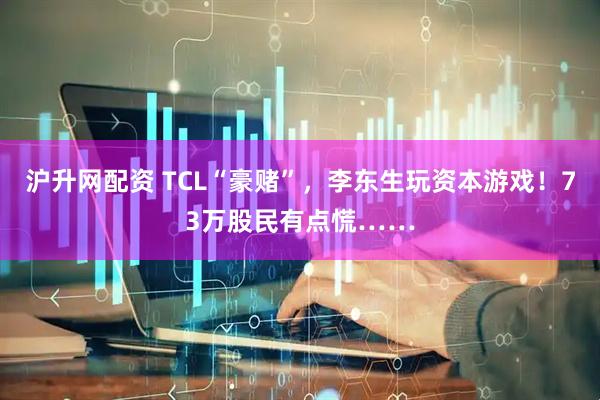 沪升网配资 TCL“豪赌”，李东生玩资本游戏！73万股民有点慌……