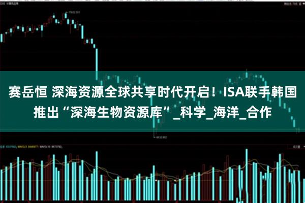 赛岳恒 深海资源全球共享时代开启！ISA联手韩国推出“深海生物资源库”_科学_海洋_合作