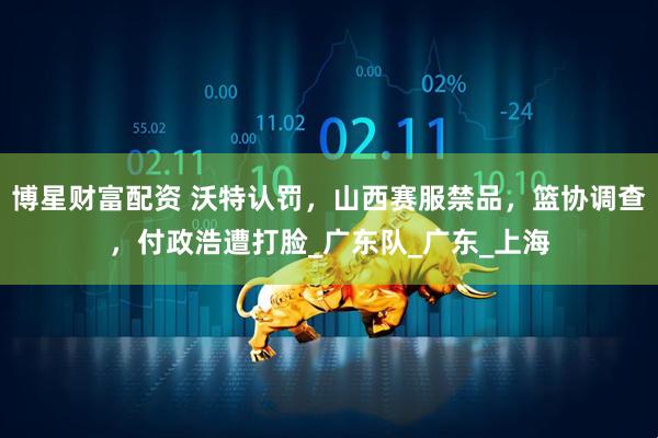 博星财富配资 沃特认罚，山西赛服禁品，篮协调查，付政浩遭打脸_广东队_广东_上海