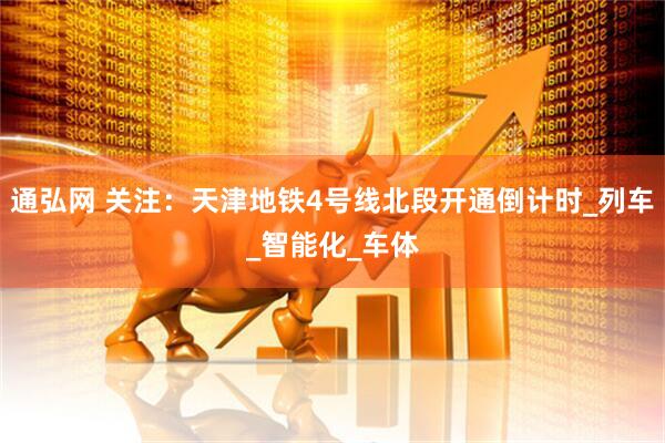 通弘网 关注：天津地铁4号线北段开通倒计时_列车_智能化_车体