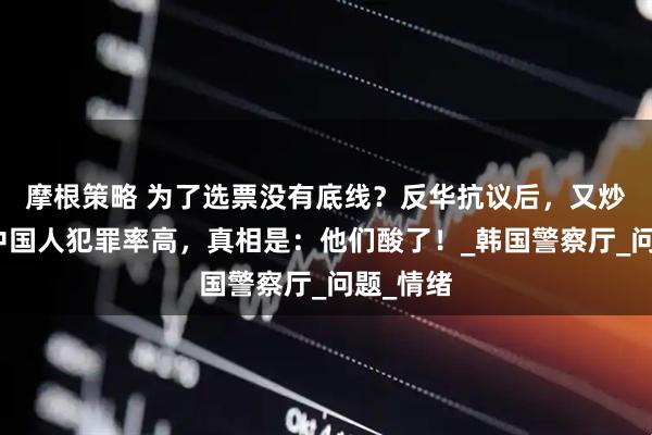 摩根策略 为了选票没有底线？反华抗议后，又炒作在韩中国人犯罪率高，真相是：他们酸了！_韩国警察厅_问题_情绪
