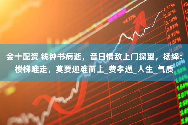金十配资 钱钟书病逝，昔日情敌上门探望，杨绛：楼梯难走，莫要迎难而上_费孝通_人生_气质