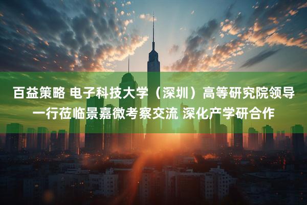 百益策略 电子科技大学（深圳）高等研究院领导一行莅临景嘉微考察交流 深化产学研合作