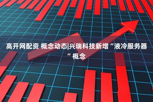 高开网配资 概念动态|兴瑞科技新增“液冷服务器”概念
