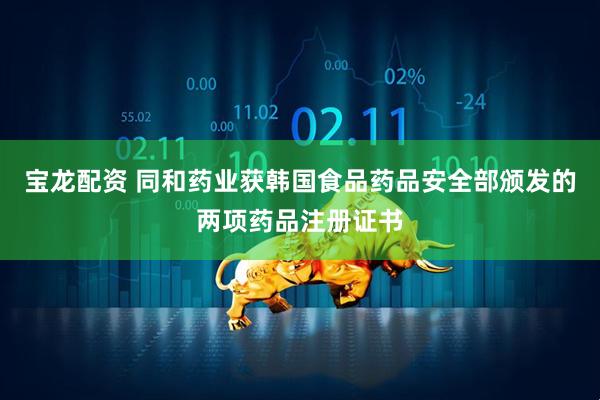宝龙配资 同和药业获韩国食品药品安全部颁发的两项药品注册证书