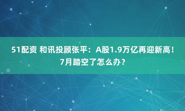 51配资 和讯投顾张平：A股1.9万亿再迎新高！7月踏空了怎么办？