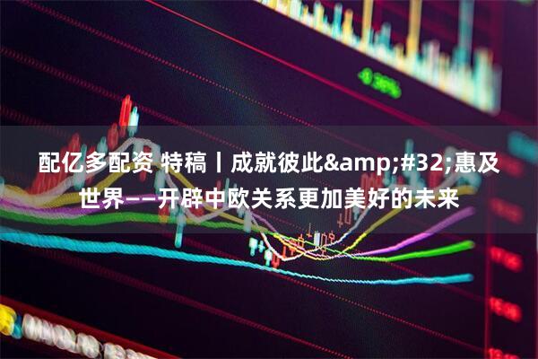 配亿多配资 特稿丨成就彼此&#32;惠及世界——开辟中欧关系更加美好的未来