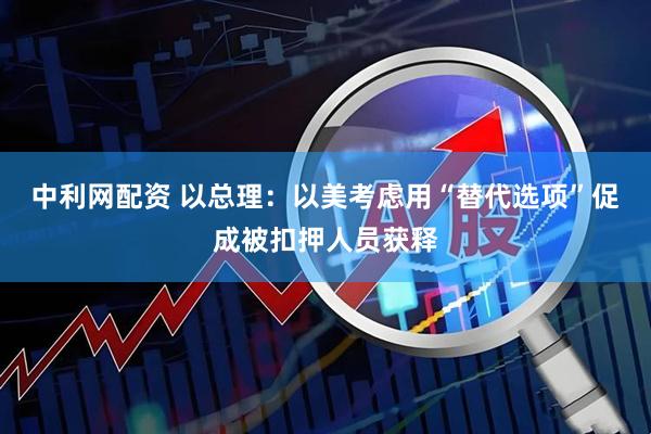 中利网配资 以总理：以美考虑用“替代选项”促成被扣押人员获释