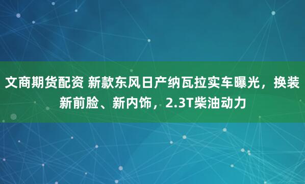 文商期货配资 新款东风日产纳瓦拉实车曝光，换装新前脸、新内饰，2.3T柴油动力