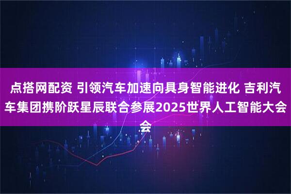 点搭网配资 引领汽车加速向具身智能进化 吉利汽车集团携阶跃星辰联合参展2025世界人工智能大会