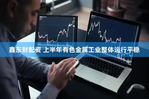 鑫东财配资 上半年有色金属工业整体运行平稳