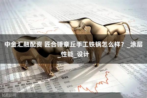 中金汇融配资 匠合锤章丘手工铁锅怎么样？_涂层_性能_设计