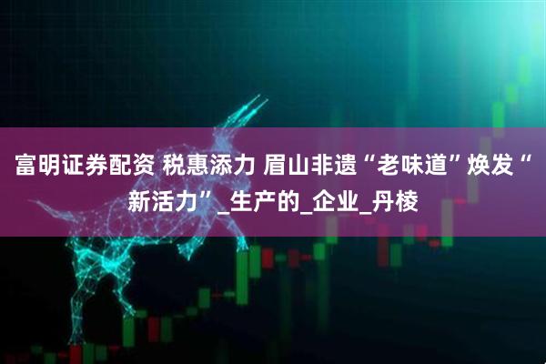富明证券配资 税惠添力 眉山非遗“老味道”焕发“新活力”_生产的_企业_丹棱