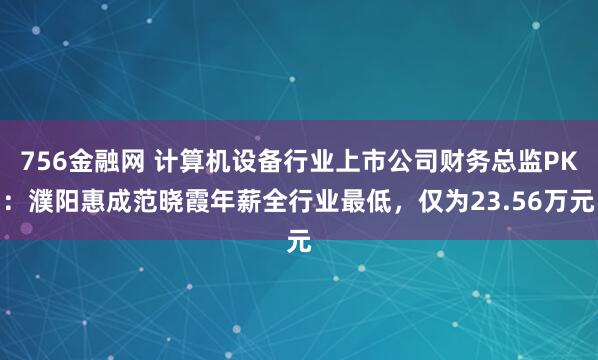 756金融网 计算机设备行业上市公司财务总监PK：濮阳惠成范晓霞年薪全行业最低，仅为23.56万元