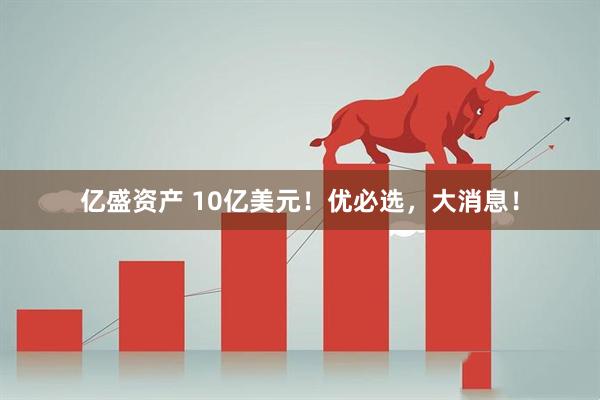 亿盛资产 10亿美元！优必选，大消息！