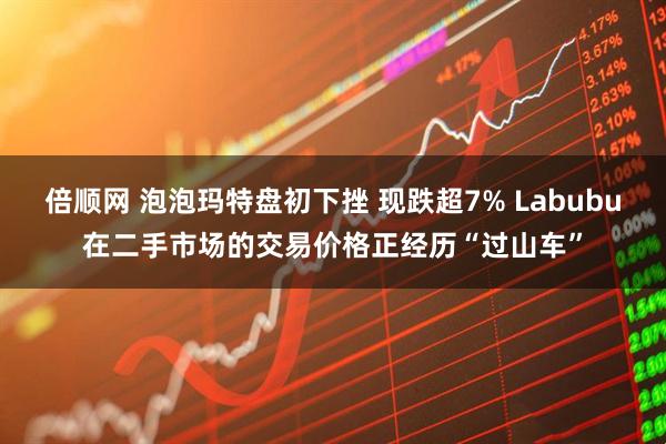 倍顺网 泡泡玛特盘初下挫 现跌超7% Labubu在二手市场的交易价格正经历“过山车”