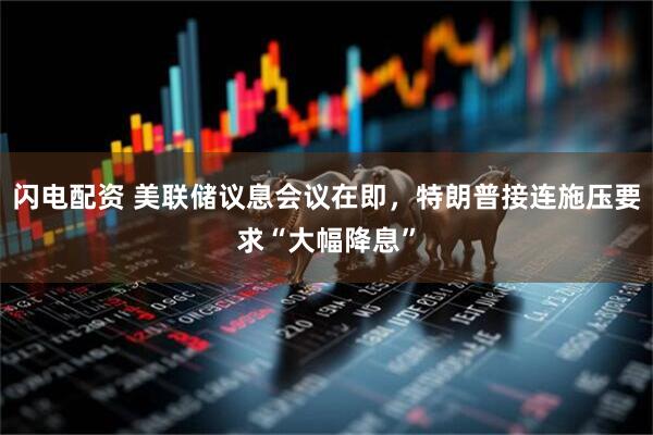 闪电配资 美联储议息会议在即，特朗普接连施压要求“大幅降息”