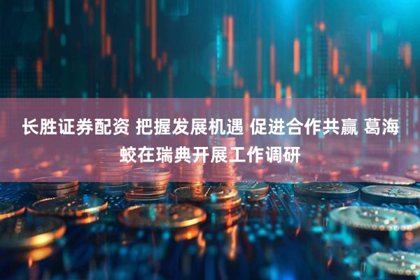 长胜证券配资 把握发展机遇 促进合作共赢 葛海蛟在瑞典开展工作调研