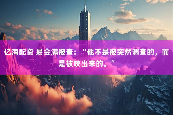 亿海配资 易会满被查：“他不是被突然调查的，而是被咬出来的。”